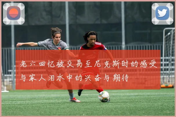 老六回忆被交易至尼克斯时的感受与家人泪水中的兴奋与期待