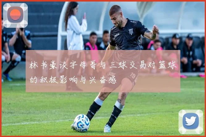 林书豪谈字母哥与三球交易对篮球的积极影响与兴奋感