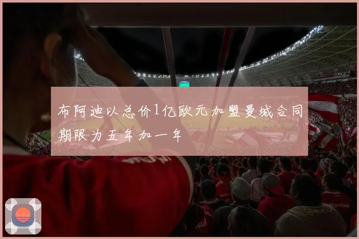 布阿迪以总价1亿欧元加盟曼城合同期限为五年加一年