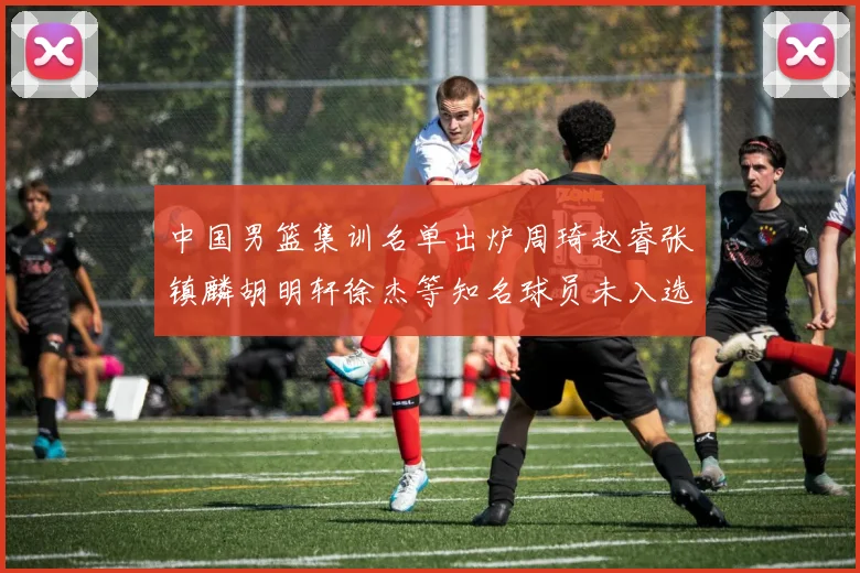 中国男篮集训名单出炉周琦赵睿张镇麟胡明轩徐杰等知名球员未入选