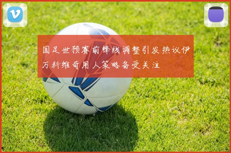 国足世预赛前锋线调整引发热议伊万科维奇用人策略备受关注