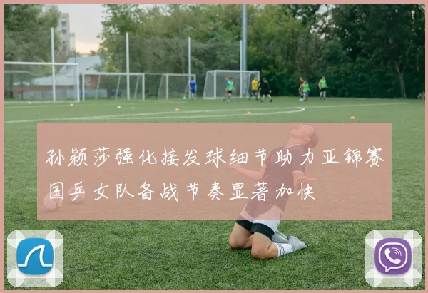 孙颖莎强化接发球细节助力亚锦赛国乒女队备战节奏显著加快
