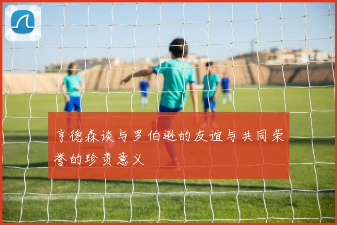 亨德森谈与罗伯逊的友谊与共同荣誉的珍贵意义