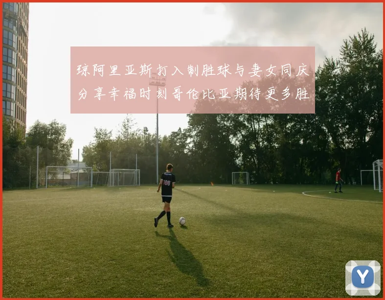 琼阿里亚斯打入制胜球与妻女同庆分享幸福时刻哥伦比亚期待更多胜利