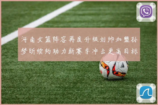 河南女篮阵容再度升级刘帅加盟孙梦昕续约助力新赛季冲击更高目标