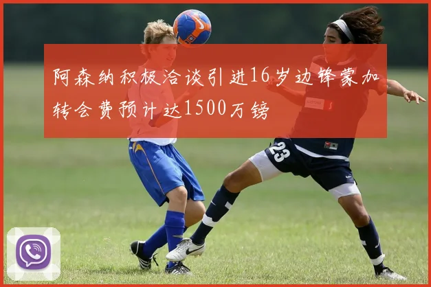 阿森纳积极洽谈引进16岁边锋蒙加转会费预计达1500万镑