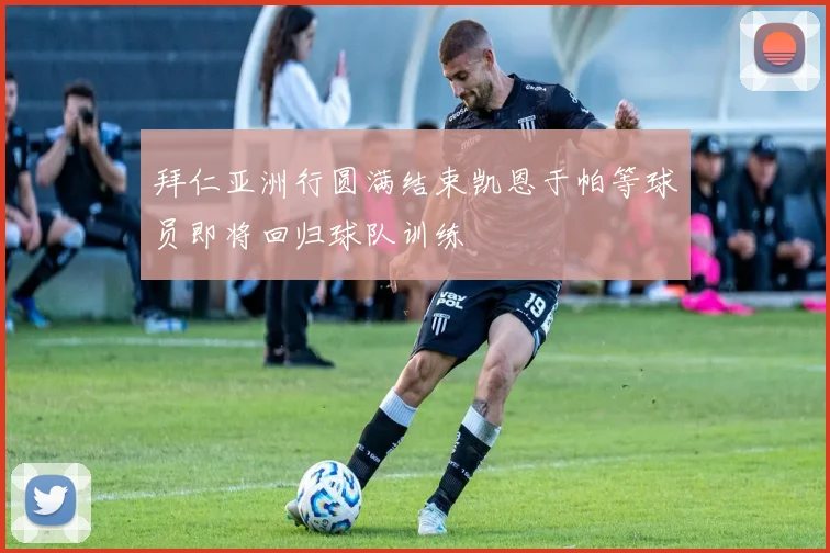 拜仁亚洲行圆满结束凯恩于帕等球员即将回归球队训练