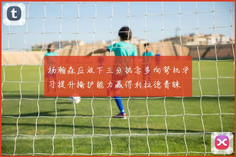 杨瀚森应放下三分执念多向弩机学习提升掩护能力赢得利拉德青睐
