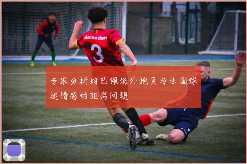 专家分析姆巴佩场外抱负与法国球迷情感的距离问题