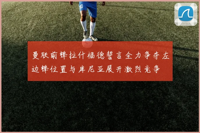 曼联前锋拉什福德誓言全力争夺左边锋位置与库尼亚展开激烈竞争
