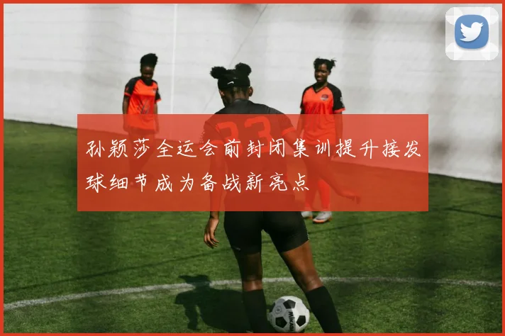 孙颖莎全运会前封闭集训提升接发球细节成为备战新亮点